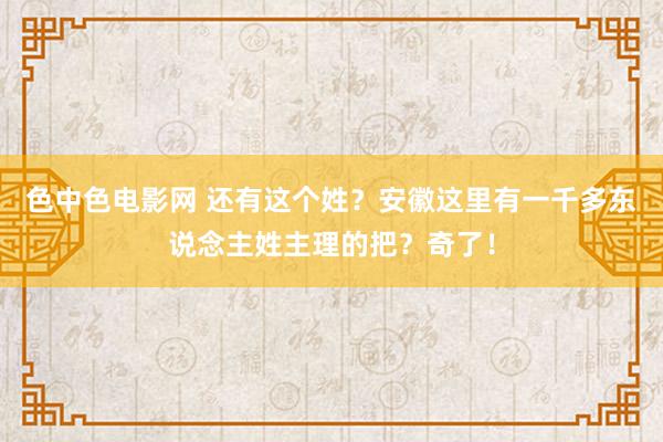 色中色电影网 还有这个姓？安徽这里有一千多东说念主姓主理的把？奇了！