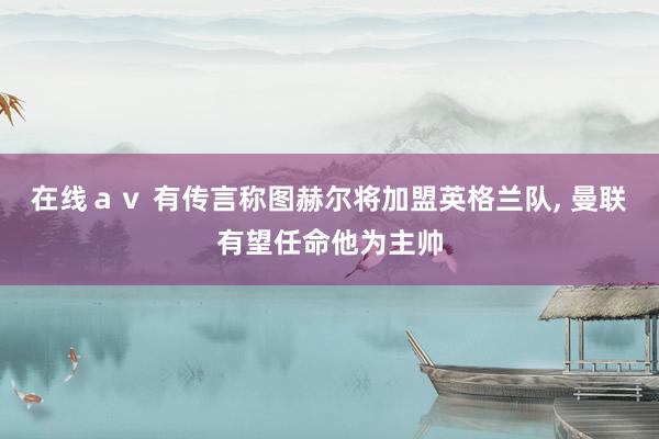 在线ａｖ 有传言称图赫尔将加盟英格兰队， 曼联有望任命他为主帅