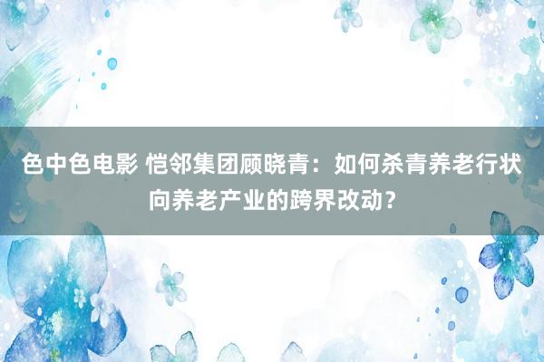 色中色电影 恺邻集团顾晓青：如何杀青养老行状向养老产业的跨界改动？