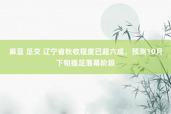 麻豆 足交 辽宁省秋收程度已超六成，预测10月下旬插足落幕阶段