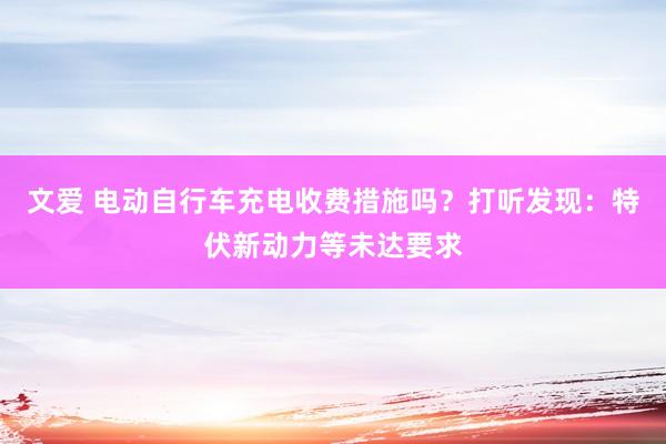 文爱 电动自行车充电收费措施吗？打听发现：特伏新动力等未达要求