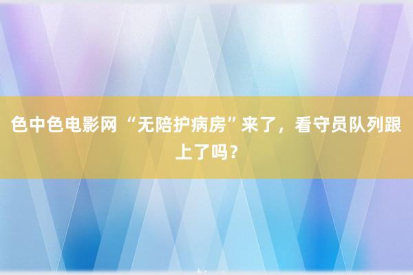 色中色电影网 “无陪护病房”来了，看守员队列跟上了吗？