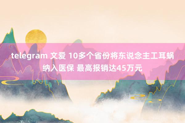 telegram 文爱 10多个省份将东说念主工耳蜗纳入医保 最高报销达45万元