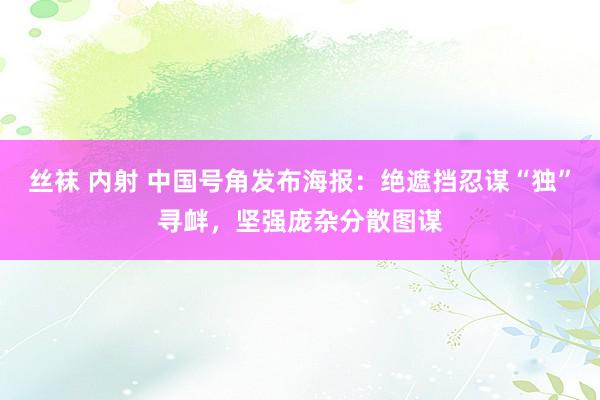 丝袜 内射 中国号角发布海报：绝遮挡忍谋“独”寻衅，坚强庞杂分散图谋