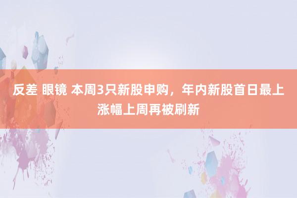 反差 眼镜 本周3只新股申购，年内新股首日最上涨幅上周再被刷新