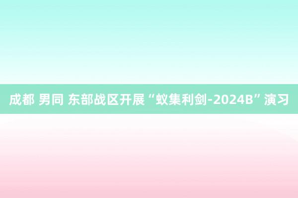 成都 男同 东部战区开展“蚁集利剑-2024B”演习