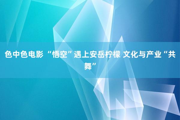 色中色电影 “悟空”遇上安岳柠檬 文化与产业“共舞”