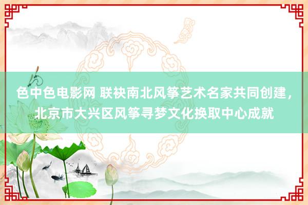 色中色电影网 联袂南北风筝艺术名家共同创建，北京市大兴区风筝寻梦文化换取中心成就