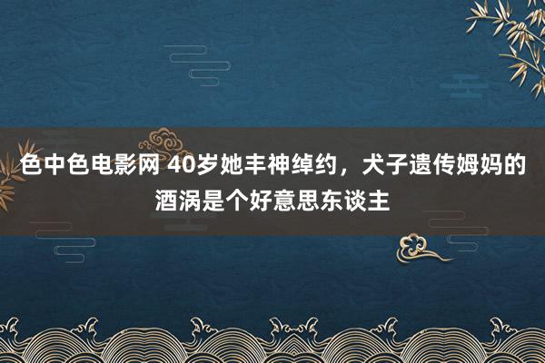 色中色电影网 40岁她丰神绰约，犬子遗传姆妈的酒涡是个好意思东谈主