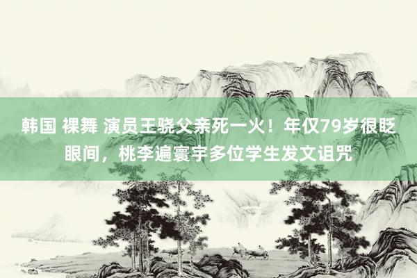 韩国 裸舞 演员王骁父亲死一火！年仅79岁很眨眼间，桃李遍寰宇多位学生发文诅咒