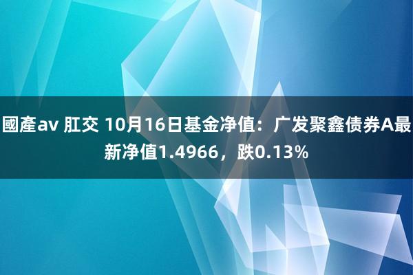 國產av 肛交 10月16日基金净值：广发聚鑫债券A最新净值1.4966，跌0.13%