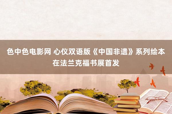 色中色电影网 心仪双语版《中国非遗》系列绘本在法兰克福书展首发