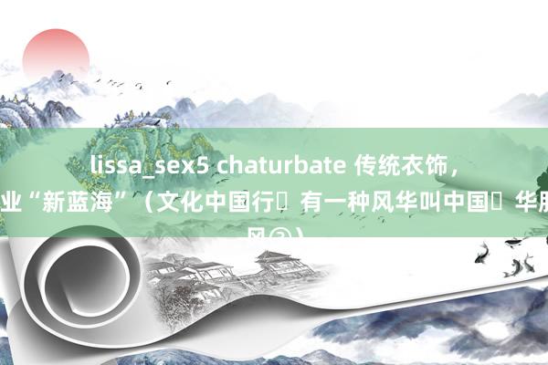 lissa_sex5 chaturbate 传统衣饰，催坐褥业“新蓝海”（文化中国行・有一种风华叫中国・华服风③）