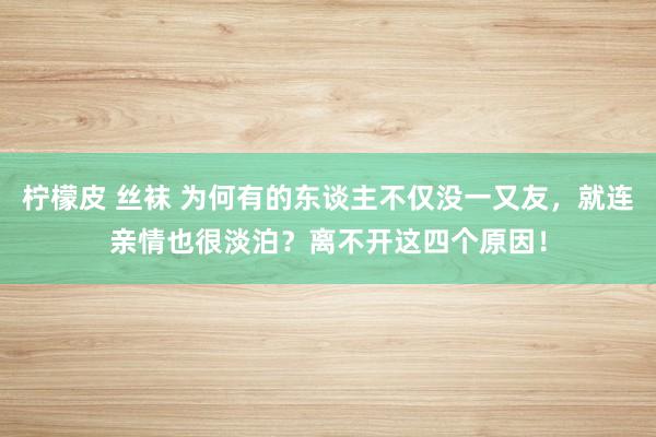 柠檬皮 丝袜 为何有的东谈主不仅没一又友，就连亲情也很淡泊？离不开这四个原因！