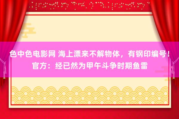 色中色电影网 海上漂来不解物体，有钢印编号！官方：经已然为甲午斗争时期鱼雷