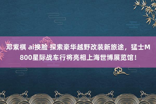 邓紫棋 ai换脸 探索豪华越野改装新旅途，猛士M800星际战车行将亮相上海世博展览馆！