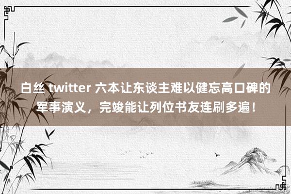 白丝 twitter 六本让东谈主难以健忘高口碑的军事演义，完竣能让列位书友连刷多遍！