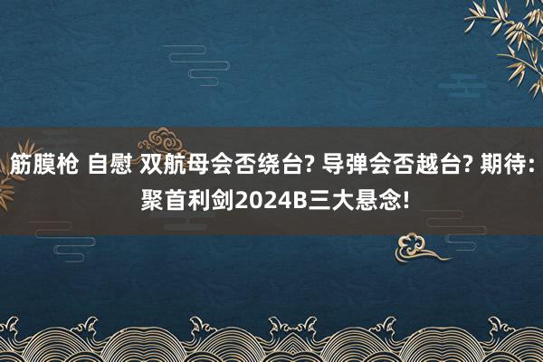 筋膜枪 自慰 双航母会否绕台? 导弹会否越台? 期待: 聚首利剑2024B三大悬念!