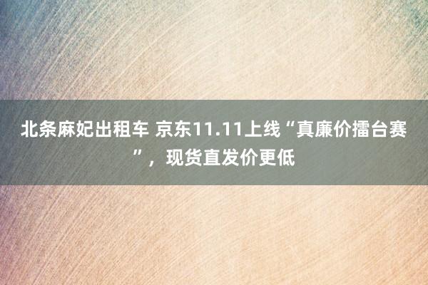 北条麻妃出租车 京东11.11上线“真廉价擂台赛”，现货直发价更低