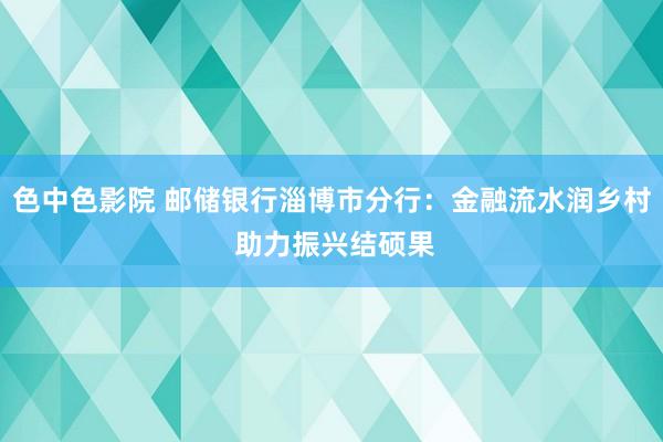 色中色影院 邮储银行淄博市分行：金融流水润乡村 助力振兴结硕果