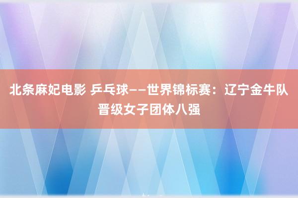 北条麻妃电影 乒乓球——世界锦标赛：辽宁金牛队晋级女子团体八强