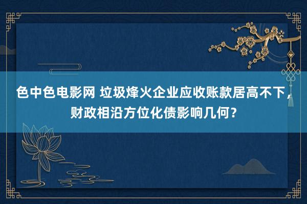 色中色电影网 垃圾烽火企业应收账款居高不下，财政相沿方位化债影响几何？