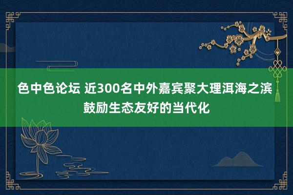 色中色论坛 近300名中外嘉宾聚大理洱海之滨 鼓励生态友好的当代化