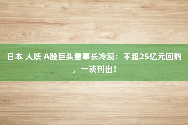 日本 人妖 A股巨头董事长冷漠：不超25亿元回购，一谈刊出！