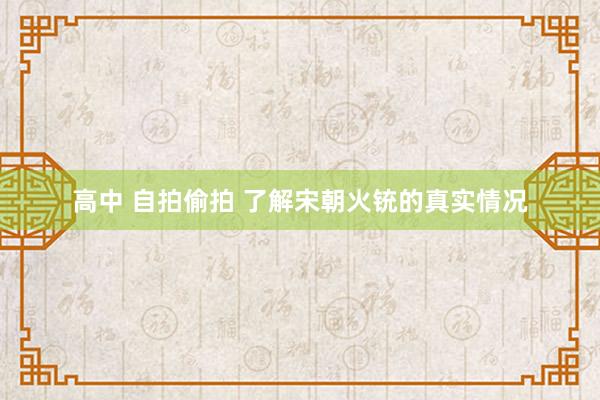 高中 自拍偷拍 了解宋朝火铳的真实情况