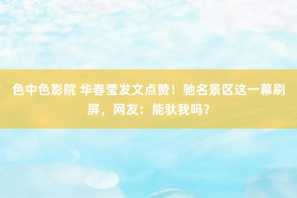 色中色影院 华春莹发文点赞！驰名景区这一幕刷屏，网友：能驮我吗？