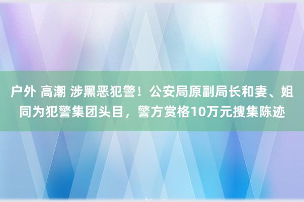 户外 高潮 涉黑恶犯警！公安局原副局长和妻、姐同为犯警集团头目，警方赏格10万元搜集陈迹