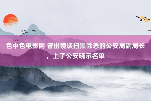 色中色电影网 曾出镜谈扫黑除恶的公安局副局长，上了公安晓示名单