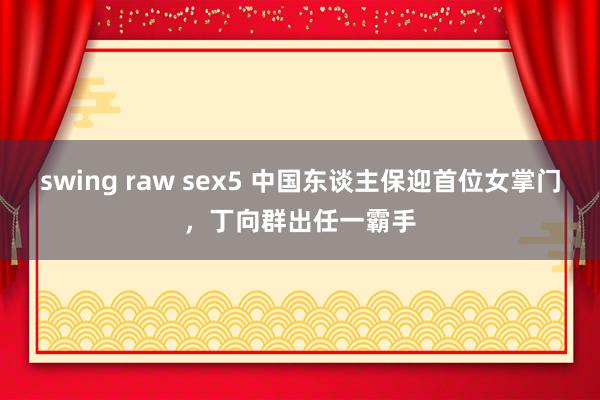 swing raw sex5 中国东谈主保迎首位女掌门，丁向群出任一霸手