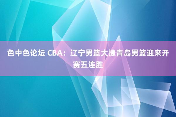 色中色论坛 CBA：辽宁男篮大捷青岛男篮迎来开赛五连胜