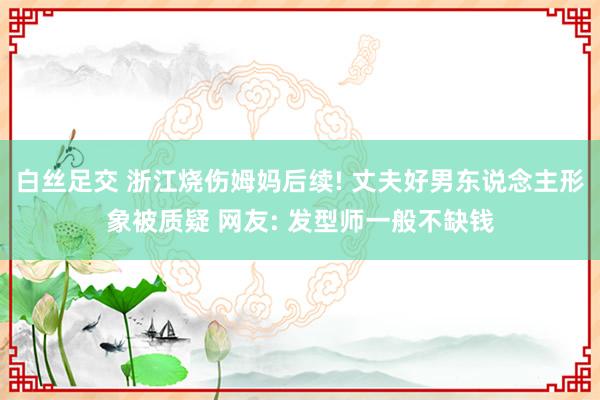 白丝足交 浙江烧伤姆妈后续! 丈夫好男东说念主形象被质疑 网友: 发型师一般不缺钱