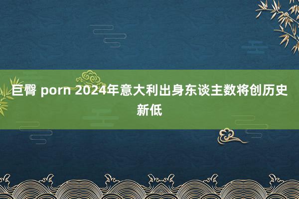 巨臀 porn 2024年意大利出身东谈主数将创历史新低