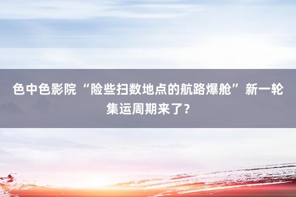 色中色影院 “险些扫数地点的航路爆舱” 新一轮集运周期来了？