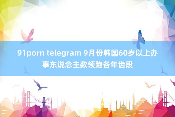 91porn telegram 9月份韩国60岁以上办事东说念主数领跑各年齿段