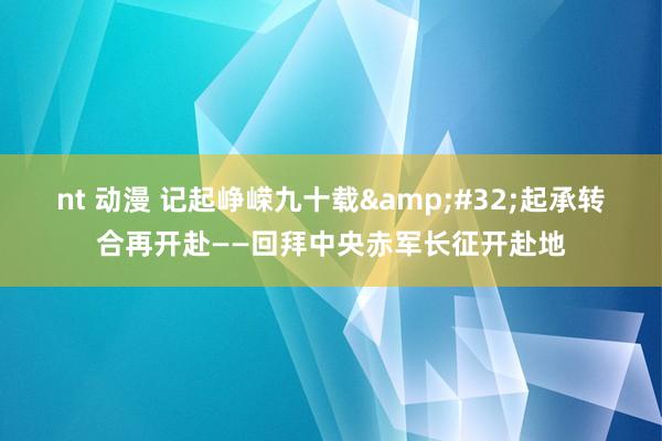 nt 动漫 记起峥嵘九十载&#32;起承转合再开赴——回拜中央赤军长征开赴地