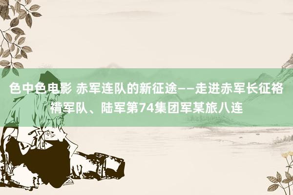 色中色电影 赤军连队的新征途——走进赤军长征袼褙军队、陆军第74集团军某旅八连