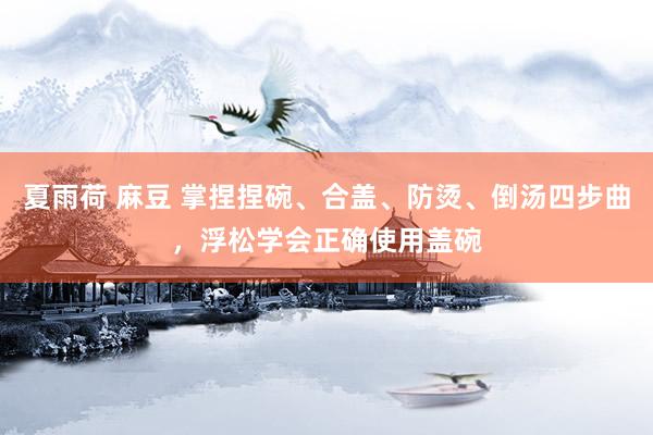 夏雨荷 麻豆 掌捏捏碗、合盖、防烫、倒汤四步曲，浮松学会正确使用盖碗