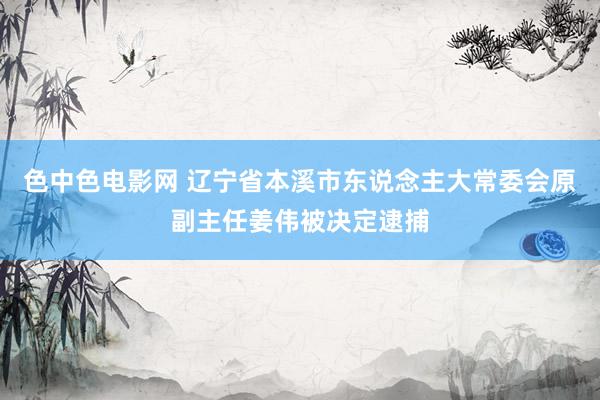 色中色电影网 辽宁省本溪市东说念主大常委会原副主任姜伟被决定逮捕