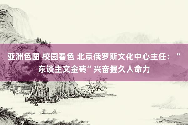 亚洲色图 校园春色 北京俄罗斯文化中心主任：“东谈主文金砖”兴奋握久人命力