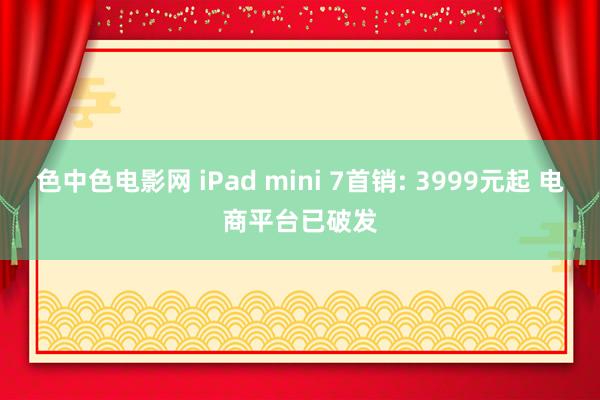 色中色电影网 iPad mini 7首销: 3999元起 电商平台已破发