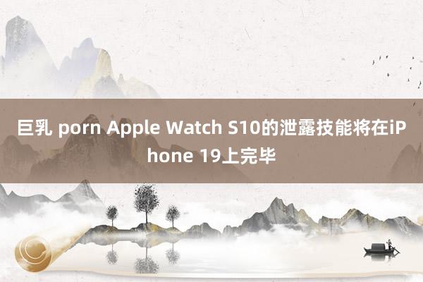 巨乳 porn Apple Watch S10的泄露技能将在iPhone 19上完毕