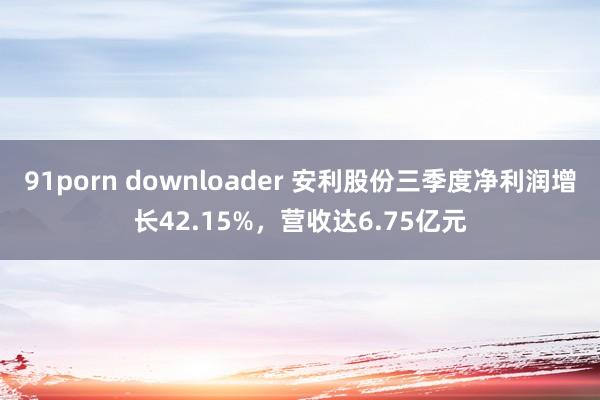 91porn downloader 安利股份三季度净利润增长42.15%，营收达6.75亿元