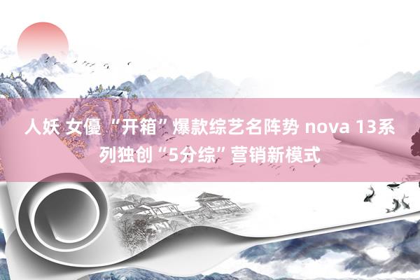 人妖 女優 “开箱”爆款综艺名阵势 nova 13系列独创“5分综”营销新模式