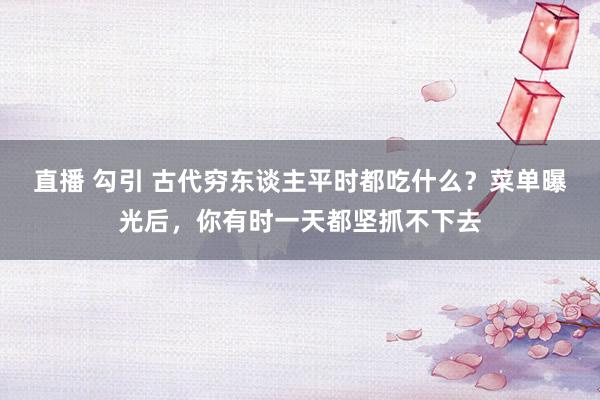 直播 勾引 古代穷东谈主平时都吃什么？菜单曝光后，你有时一天都坚抓不下去