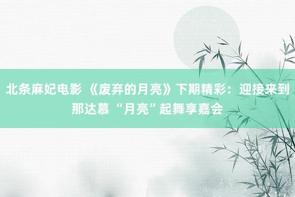 北条麻妃电影 《废弃的月亮》下期精彩：迎接来到那达慕 “月亮”起舞享嘉会