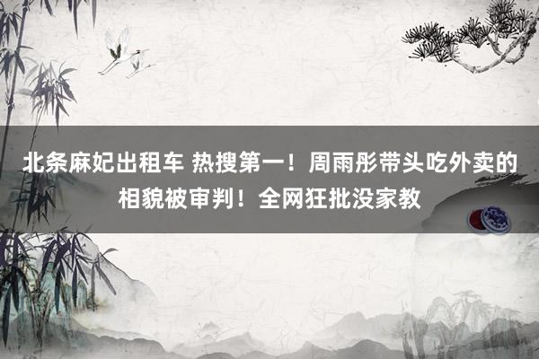 北条麻妃出租车 热搜第一！周雨彤带头吃外卖的相貌被审判！全网狂批没家教